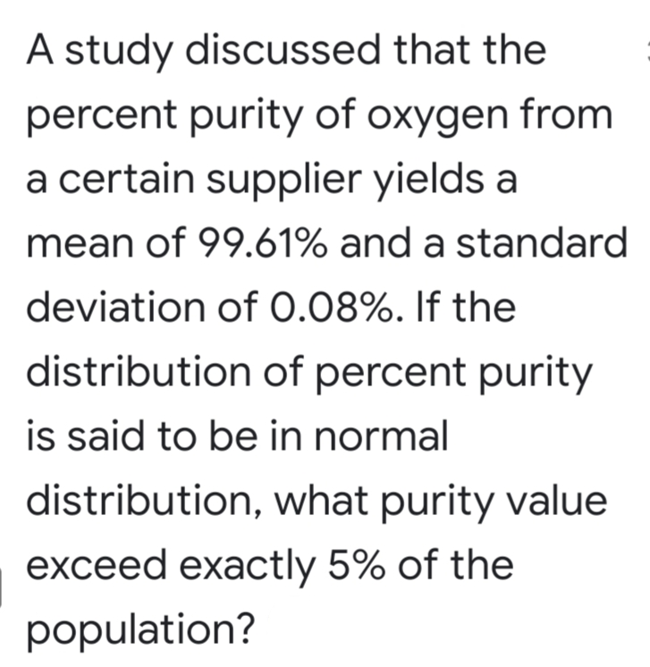 A study discussed that the
percent purity of oxygen from
a certain supplier yields a
mean of 99.61% and a standard
deviation of 0.08%. If the
distribution of percent purity
is said to be in normal
distribution, what purity value
exceed exactly 5% of the
population?
