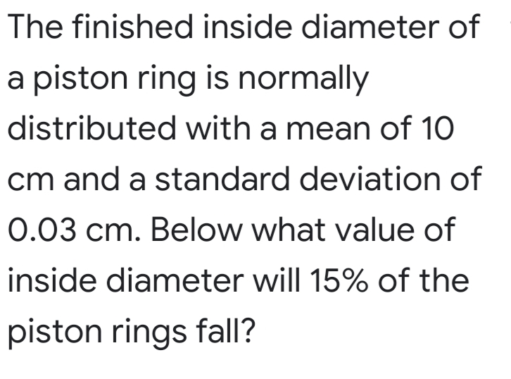 The finished inside diameter of
a piston ring is normally
distributed with a mean of 10
cm and a standard deviation of
0.03 cm. Below what value of
inside diameter will 15% of the
piston rings fall?
