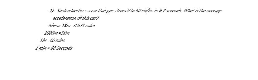 1) Saab advertises a car that goes from O to 60 mi/hr. in 6.2 seconds What is the average
acceleration of this car?
Given: 1km= 0.621 miles
1000m =1Km
1hr= 60 mins
1 min = 60 Seconds
