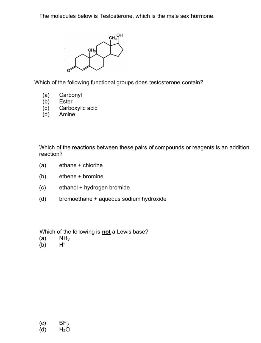 The molecules below is Testosterone, which is the male sex hormone.
OH
CH3
CH₂
Which of the following functional groups does testosterone contain?
(a)
Carbonyl
(b)
Ester
(c) Carboxylic acid
(d) Amine
Which of the reactions between these pairs of compounds or reagents is an addition
reaction?
(a)
ethane + chlorine
(b)
ethene + bromine
(c)
ethanol + hydrogen bromide
(d)
bromoethane + aqueous sodium hydroxide
Which of the following is not a Lewis base?
(a) NH3
(b)
(c)
(d)
H-
BF3
H₂O