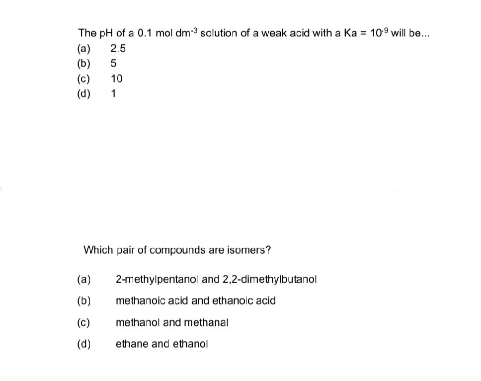 The pH of a 0.1 mol dm-3 solution of a weak acid with a Ka = 10⁹ will be...
(a)
2.5
(b)
5
(c)
10
(d)
1
Which pair of compounds are isomers?
(a)
(b)
(c)
(d)
2-methylpentanol and 2,2-dimethylbutanol
methanoic acid and ethanoic acid
methanol and methanal
ethane and ethanol