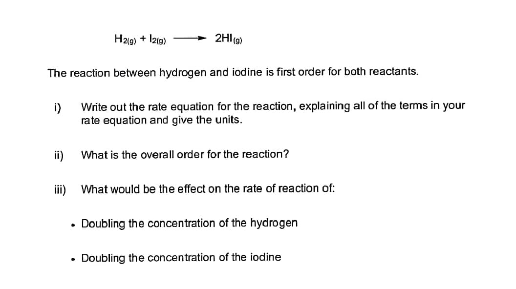 H2(g) + 12(g)
2HI(g)
The reaction between hydrogen and iodine is first order for both reactants.
i)
Write out the rate equation for the reaction, explaining all of the terms in your
rate equation and give the units.
ii)
What is the overall order for the reaction?
iii)
What would be the effect on the rate of reaction of:
Doubling the concentration of the hydrogen
Doubling the concentration of the iodine