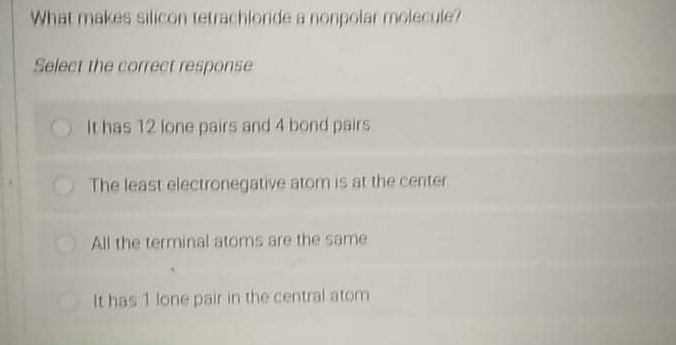 What makes silicon tetrachioride a nonpolar molecule?
Select the correct response
It has 12 lone pairs and 4 bond pairs.
The least electronegative atom is at the center
All the terminal atoms are the same
It has 1 lone pair in the central atom
