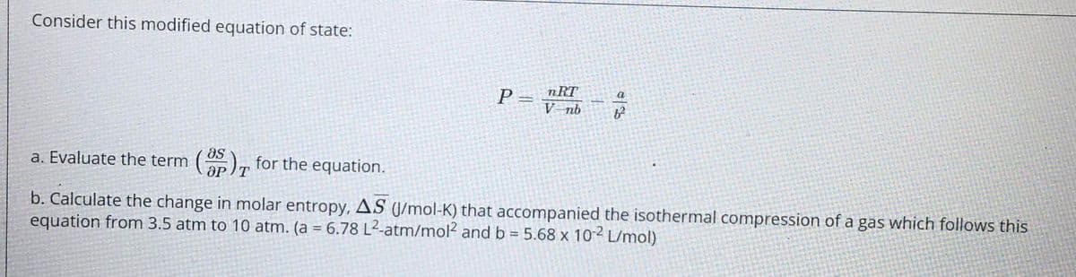 Consider this modified equation of state:
P= nRT
V-nb
a
a. Evaluate the term
), for the equation.
as
OP/T
b. Calculate the change in molar entropy, AS (J/mol-K) that accompanied the isothermal compression of a gas which follows this
equation from 3.5 atm to 10 atm. (a = 6.78 L2-atm/mol? and b = 5.68 x 10² L/mol)
