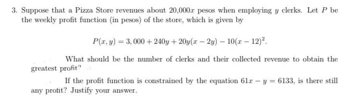 3. Suppose that a Pizza Store revenues about 20,000r pesos when employing y clerks. Let P be
the weekly profit function (in pesos) of the store, which is given by
P(r, y) = 3, 000 + 240y + 20y(x – 2y) – 10(r - 12)2.
%3D
What should be the number of clerks and their collected revenue to obtain the
greatest profit"
If the profit function is constrained by the equation 61r - y = 6133, is there still
%3D
any profit? Justify your answer.
