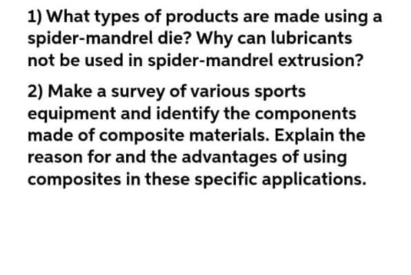 1) What types of products are made using a
spider-mandrel die? Why can lubricants
not be used in spider-mandrel extrusion?
2) Make a survey of various sports
equipment and identify the components
made of composite materials. Explain the
reason for and the advantages of using
composites in these specific applications.
