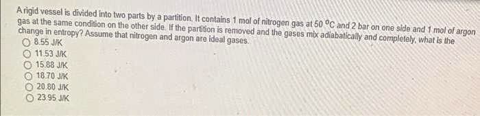 Arigid vessel is divided into two parts by a partition, It contains 1 mol of nitrogen gas at 50 °C and 2 bar on one side and 1 mol of argon
gas at the same condition on the other side. If the partition is removed and the gases mix adiabatically and completely, what is the
change in entropy? Assume that nitrogen and argon are ideal gases.
O 8.55 JIK
O 11.53 JIK
15.88 J/K
O 18.70 JIK
20.80 JIK
O 23.95 JIK
