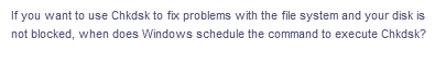 If you want to use Chkdsk to fix problems with the file system and your disk is
not blocked, when does Windows schedule the command to execute Chkdsk?