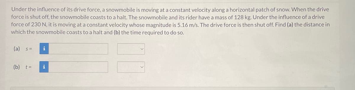 Under the influence of its drive force, a snowmobile is moving at a constant velocity along a horizontal patch of snow. When the drive
force is shut off, the snowmobile coasts to a halt. The snowmobile and its rider have a mass of 128 kg. Under the influence of a drive
force of 230 N, it is moving at a constant velocity whose magnitude is 5.16 m/s. The drive force is then shut off. Find (a) the distance in
which the snowmobile coasts to a halt and (b) the time required to do so.
(a) s =
(b) t =
i
i