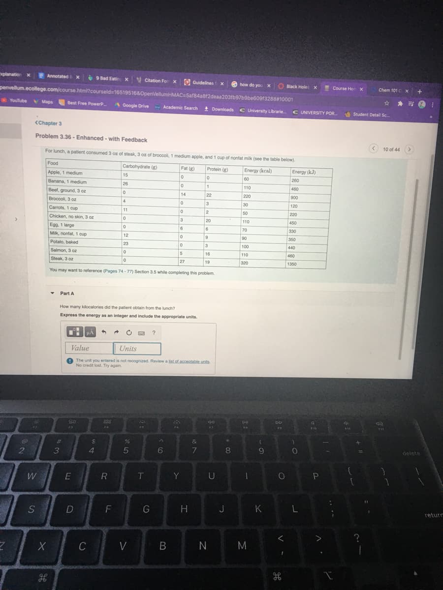 xplanation x
Annotated x
9 Bad Eatin x V Citation For x O Guidelines
G how do you X
S
penvellum.ecollege.com/course.html?courseld=16519516&OpenellumHMAC=5af84a812deaa203fb97b9be609f3288#10001
Black Holes X
Course Hor Xx
Chem 101C X
YouTube
V Maps Best Free PowerP
☆ *司
A Google Drive - Academic Search
+ Downloads € University Librarie
€ UNIVERSITY POR.
Student Detail Sc.
<Chapter 3
Problem 3.36 - Enhanced - with Feedback
For lunch, a patient consumed 3 oz of steak, 3 oz of broccoli, 1 medium apple, and 1 cup of nonfat milk (see the table below).
10 of 44 >
Food
Carbohydrate (g)
Fat (g)
Protein (g)
Energy (kcal)
Apple, 1 medium
Energy (kJ)
15
Banana, 1 medium
60
260
26
Beef, ground, 3 oz
110
460
14
22
220
Broccoli, 3 oz
900
4
3
30
50
Carrots, 1 cup
120
11
2
220
Chicken, no skin, 3 oz
20
110
450
Egg. 1 large
6
6
70
330
Milk, nonfat, 1 cup
12
9
90
350
Potato, baked
23
3
100
440
Salmon, 3 oz
5
16
110
460
Steak, 3 oz
27
19
320
1350
You may want to reference (Pages 74 - 77) Section 3.5 while completing this problem.
Part A
How many kilocalories did the patient obtain from the lunch?
Express the energy as an integer and include the appropriate units.
HA
?
Value
Units
O The unit you entered is not recognized. Review a list.of accentable units
No credit lost. Try again.
DII
19
F10
11
%23
2$
&
3
4.
5
6
7
8
9
delete
W
E
R
T.
Y
F
H
J
K
returr
C
V
N
B.
DI
