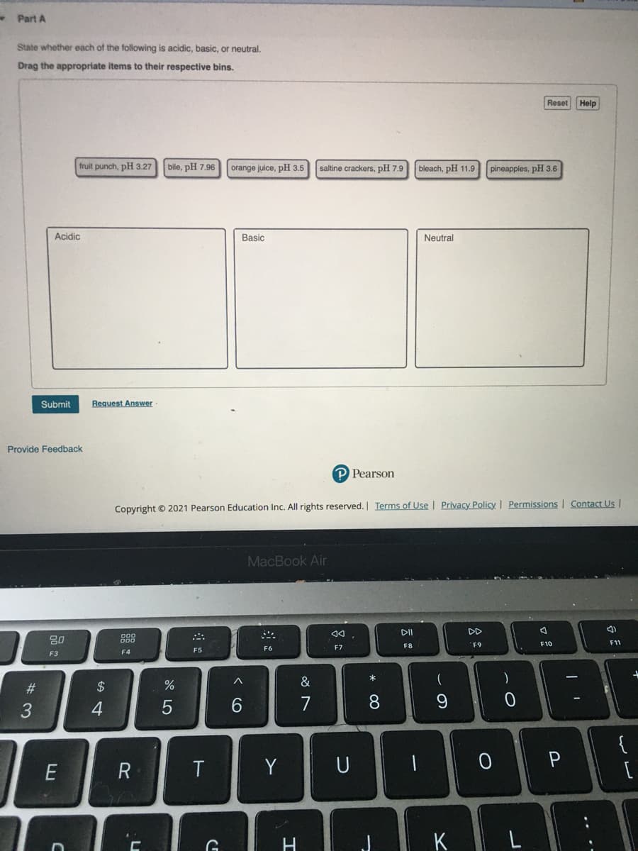 - Part A
State whether each of the following is acidic, basic, or neutral.
Drag the appropriate items to their respective bins.
Reset Help
fruit punch, pH 3.27
bile, pH 7.96
orange juice, pH 3.5
saltine crackers, pH 7.9
bleach, pH 11.9
pineapples, pH 3.6
Acidic
Basic
Neutral
Submit
Request Answer
Provide Feedback
P Pearson
Copyright © 2021 Pearson Education Inc. All rights reserved. | Terms of Use | Privacy Policy | Permissions | Contact Us |
MacBook Air
DI
DD
80
888
F8
F9
F10
F11
F5
F6
F7
F3
F4
&
#3
2$
3
6.
7
8.
{
E
R
Y
U
K
...
ーの
エ

