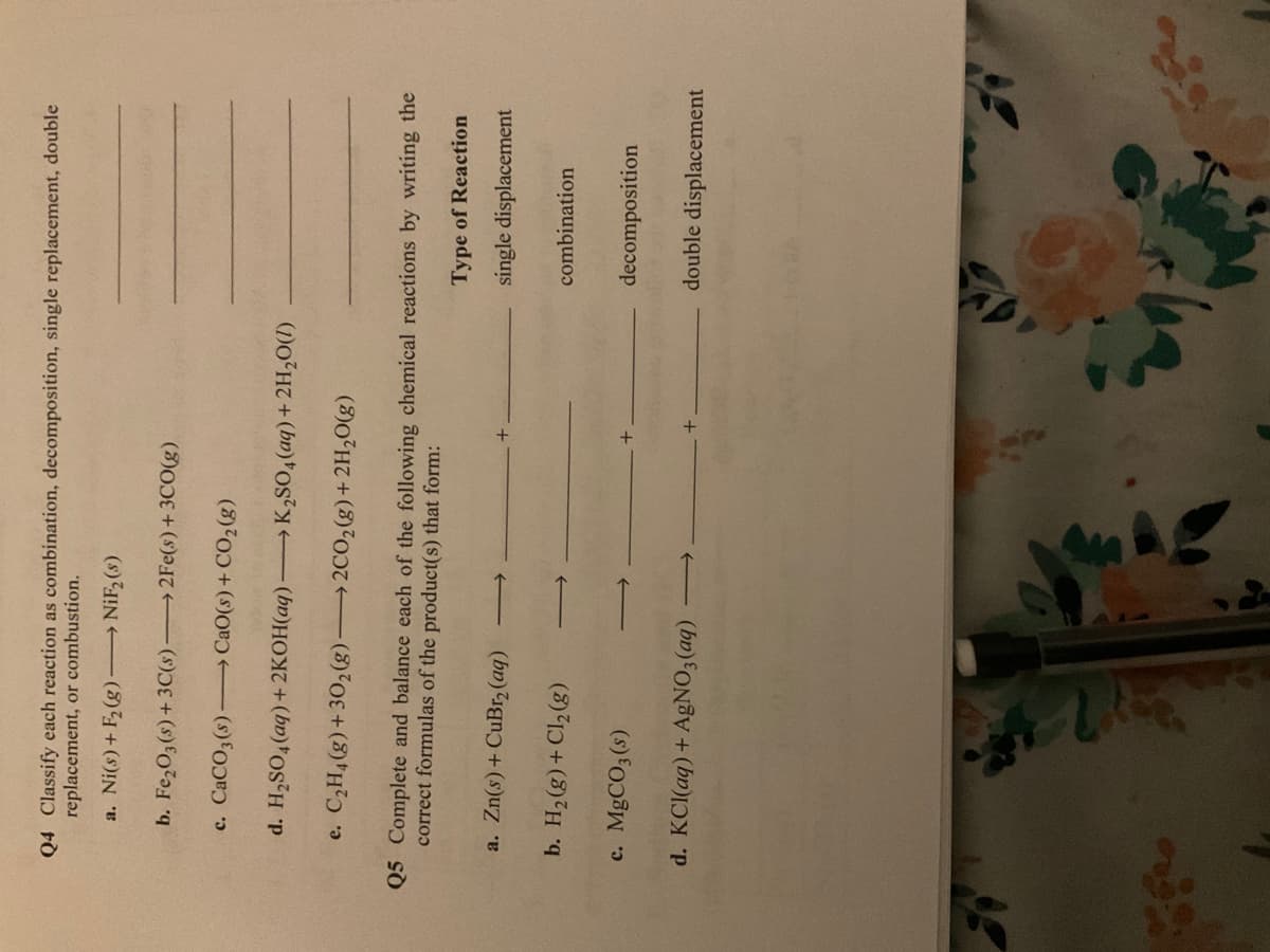 Q4 Classify each reaction as combination, decomposition, single replacement, double
replacement, or combustion.
a. Ni(s)+ F(g) NiF, (s)
b. Fe,03(s)+3C(s)
→2FE(s)+3CO(g)
c. CaCO3(s)- CaO(s)+ CO2(g)
d. H,SO,(aq)+2KOH(aq) K2SO,(aq)+ 2H,0(1)
e. C,H,(g)+302(g) 2CO2(g)+ 2H2O(g)
Q5 Complete and balance each of the following chemical reactions by writing the
correct formulas of the product(s) that form:
Type of Reaction
a. Zn(s)+ CuBr, (aq)
single displacement
combination
(3)1) + (3)H °q
c. MGCO3 (s)
decomposition
d. KCl(aq) + AgNO3(aq)
double displacement
