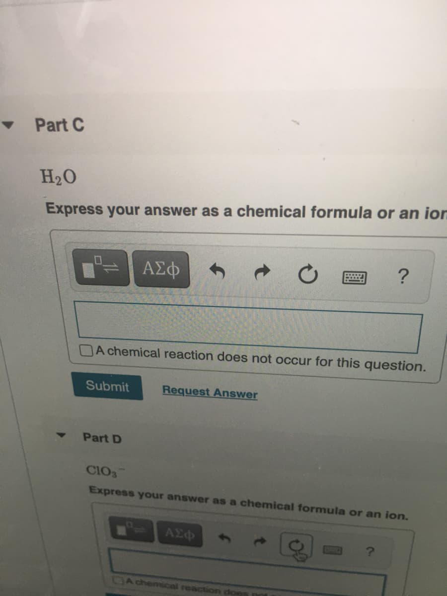 Part C
H20
Express your answer as a chemical formula or an ion
ΑΣΦ
DA chemical reaction does not occur for this question.
Submit
Request Answer
Part D
CIO3
Express your answer as a chemical formula or an ion.
ΑΣφ
DA chemical reaction does not
