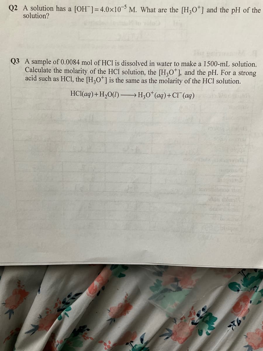 Q2 A solution has a [OH ]=4.0×10¯³ M. What are the [H30*] and the pH of the
solution?
Q3 A sample of 0.0084 mol of HCl is dissolved in water to make a 1500-mL solution.
Calculate the molarity of the HCI solution, the [H;O*], and the pH. For a strong
acid such as HCI, the [H,O*1 is the same as the molarity of the HCl solution.
HCI(aq)+H,0(1) –H;0*(aq)+Cl¯ (aq)
