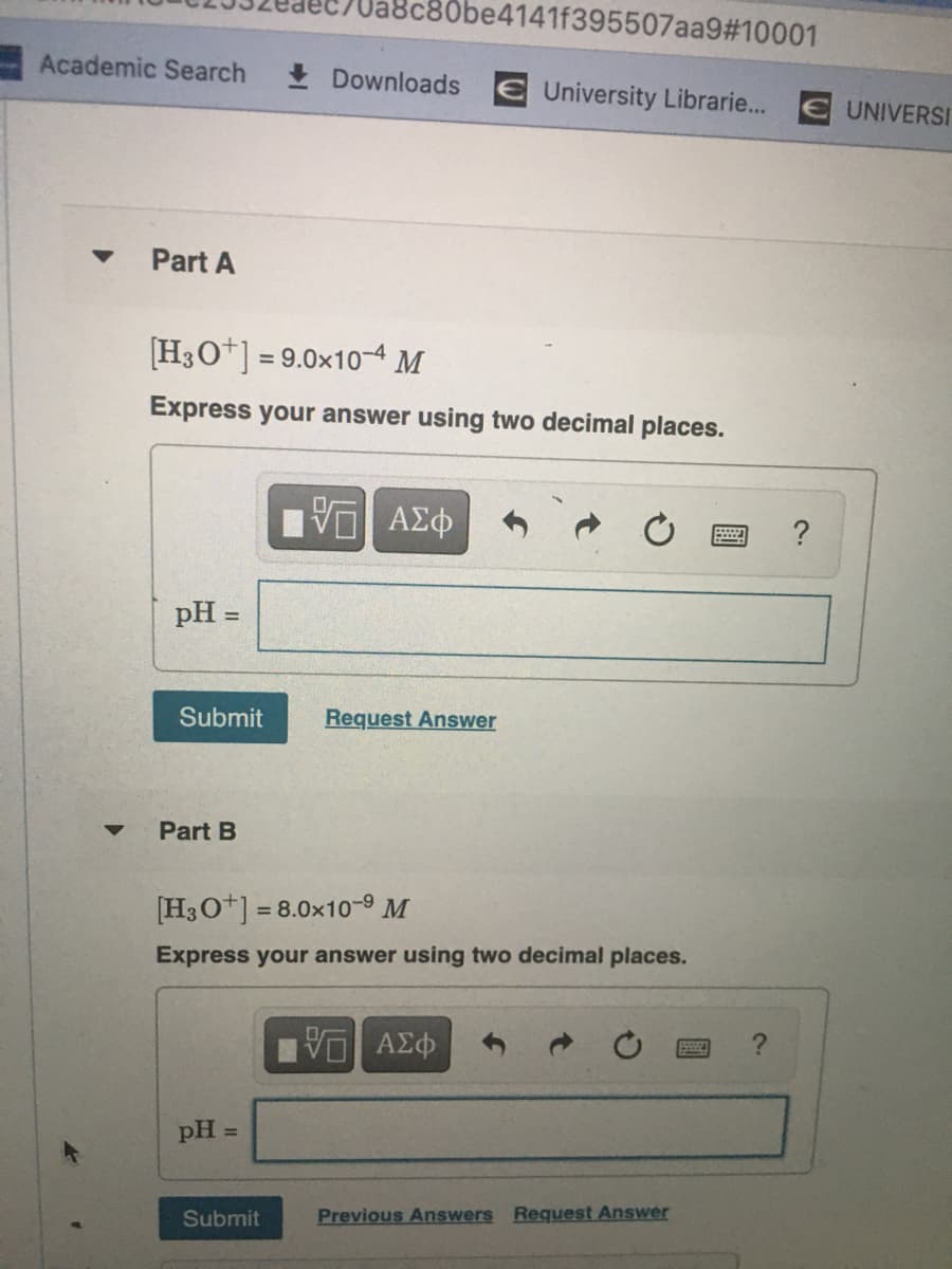 B0be4141f395507aa9#10001
Academic Search
I Downloads E University Librarie...
UNIVERSI
Part A
H3O*] = 9.0x10-4 M
Express your answer using two decimal places.
pH =
Submit
Request Answer
Part B
[H3O*] = 8.0x10-9 M
Express your answer using two decimal places.
pH =
Submit
Previous Answers Request Answer
