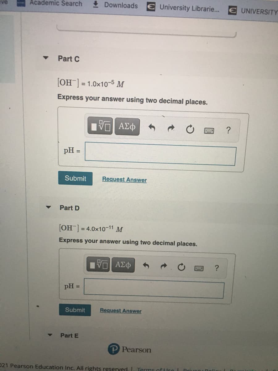 Academic Search
I Downloads E University Librarie...
UNIVERSITY
Part C
[OH] = 1.0x10-5 M
Express your answer using two decimal places.
?
pH =
%3D
Submit
Request Answer
Part D
[OH] = 4.0x10-11 M
Express your answer using two decimal places.
pH =
Submit
Request Answer
Part E
Pearson
021 Pearson Education Inc. All rights reserved. I Terms of I
