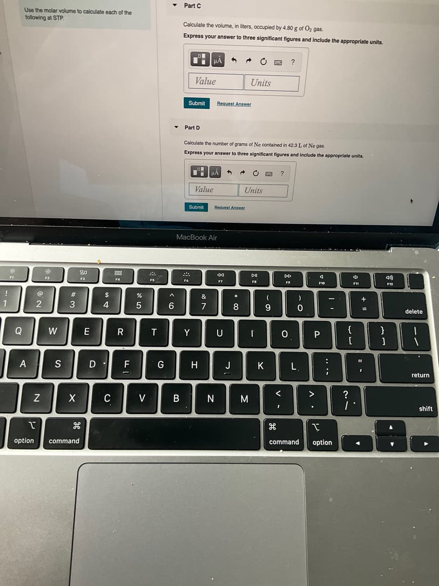 Part C
Use the molar volume to calculate each of the
following at STP.
Calculate the volume, in liters, occupied by 4.80 g of Oz gas.
Express your answer to three significant figures and include the appropriate units.
Value
Units
Submit
Request Answer
Part D
Calculate the number of grams of Ne contained in 42.3 L of Ne gas.
Express your answer to three significant figures and include the appropriate units.
Value
Units
Submit
Request Answer
MacBook Air
80
DII
DD
F2
F3
F4
F6
F7
FB
F9
F12
$
&
)
+
3
6.
7
8
9.
delete
Q
W
E
R
Y
U
{
}
:
A
S
F
G
H
J
K
L
return
<
>
C
V
M
shift
option
command
command
option
+ 11
....
5

