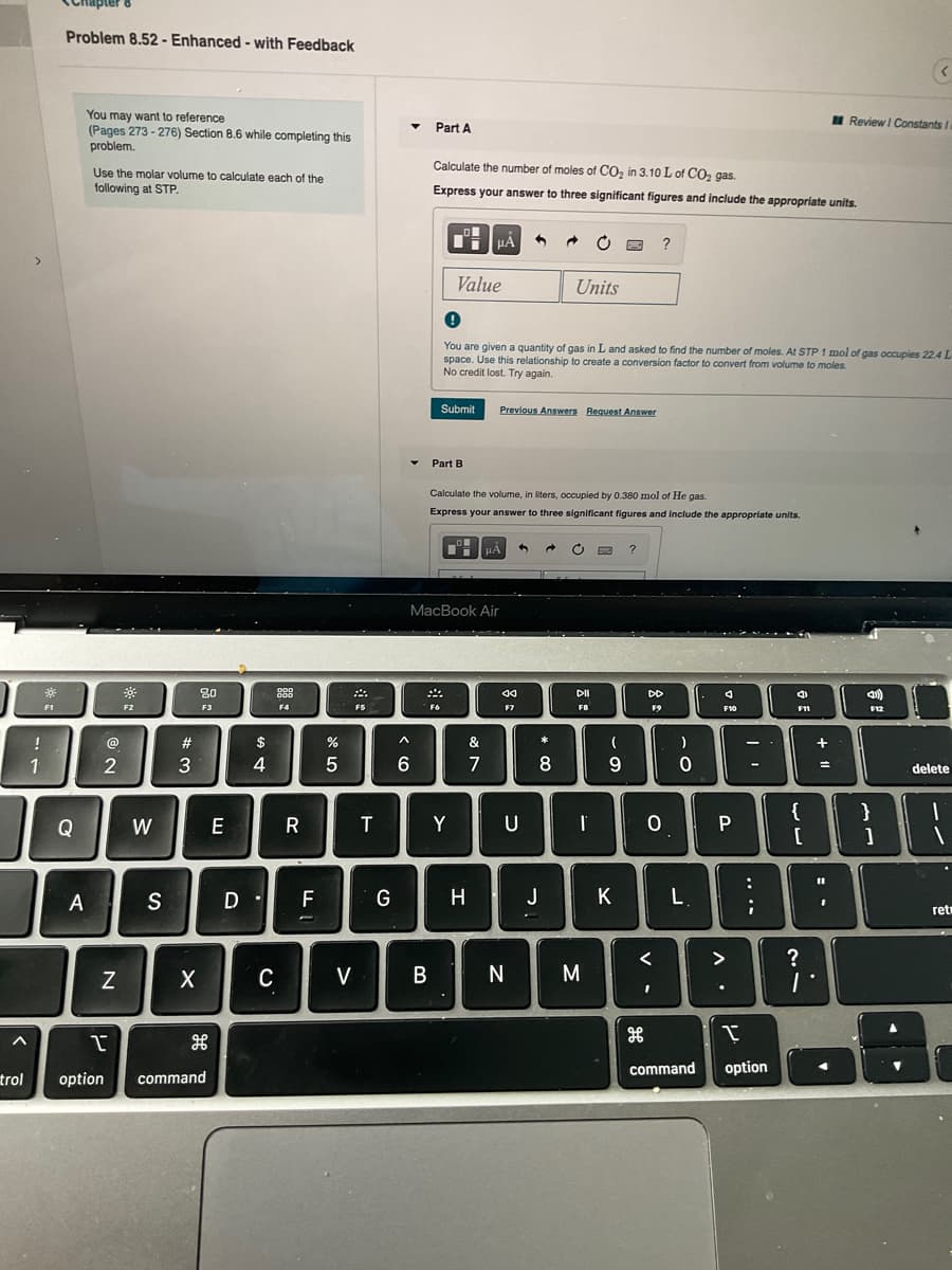 Chapter
Problem 8.52 - Enhanced - with Feedback
You may want to reference
(Pages 273 - 276) Section 8.6 while completing this
problem.
I Review I Constants
Part A
Calculate the number of moles of CO, in 3.10 L of CO, gas.
Use the molar volume
following at STP.
calculate each of the
Express your answer to three significant figures and include the appropriate units.
>
Value
Units
You are given a quantity of gas in L and asked to find the number of moles. At STP 1 mol of gas occupies 22.4L
space. Use this relationship to create a conversion factor to convert from volume to moles.
No credit lost. Try again.
Submit
Previous Answers Request Answer
Part B
Calculate the volume, in liters, occupled by 0.380 mol of He gas.
Express your answer to three significant figures and Include the appropriate units.
?
MacBook Air
80
888
DD
F1
F3
F4
F6
F7
F10
F11
F12
!
@
#
$
&
*
1
3
4
7
8
9
delete
{
}
Q
W
E
Y
S
F
G
H
J
K
L.
ret
<
>
?
C
V
N
M
command
option
trol
option
command
.. ..
