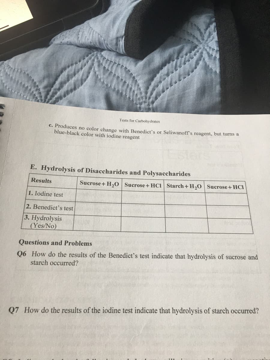 Tests for Carbohydrates
c. Produces no color change with Benedict's or Seliwanoff's reagent, but turns a
blue-black color with iodine reagent
E. Hydrolysis of Disaccharides and Polysaccharides
Results
Sucrose+ H,0 Sucrose+HCI Starch+H,0 | Sucrose+HCI
1. Iodine test
2. Benedict's test
3. Hydrolysis
(Yes/No)
Questions and Problems
Q6 How do the results of the Benedict's test indicate that hydrolysis of sucrose and
starch occurred?
Q7 How do the results of the iodine test indicate that hydrolysis of starch occurred?
