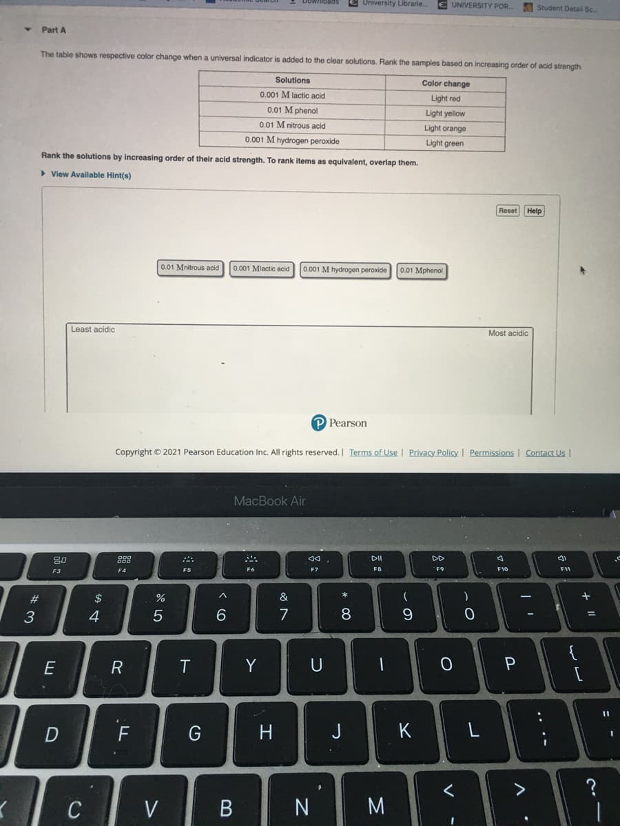 E University Librarie.
E UNIVERSITY POR.
Student Detail Sc.
Part A
The table shows respective color change when a universal indicator is added to the clear solutions. Rank the samples based on increasing order of acid strength.
Solutions
Color change
0.001 M lactic
Light red
0.01 M phenol
Light yellow
0.01 M nitrous acid
Light orange
0.001 M hydrogen peroxide
Light green
Rank the solutions by Increasing order of their acid strength. To rank items as equivalent, overlap them.
> View Available Hint(s)
Reset Help
0.01 Mnitrous acid 0.001 Mlactic acid 0.001 M hydrogen peroxide
0.01 Mphenol
Least acidic
Most acidic
P Pearson
Copyright © 2021 Pearson Education Inc. All rights reserved. Terms of Use | Privacy Policy | Permissions | Contact Us |
MacBook Air
80
888
DII
DD
F3
F4
F5
F6
F7
F8
F9
F10
F11
$
&
3
4
7
8.
9.
{
R
Y
U
一
F
J
K
く
C
V
B
N
M
+ I|
.. .-
エ
ト
