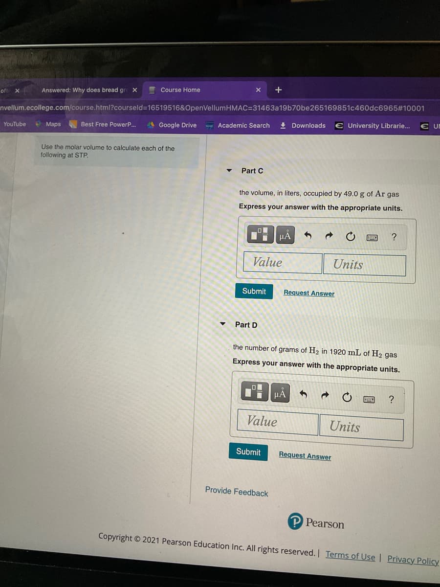I Course Home
+
ofte x
Answered: Why does bread gre
nvellum.ecollege.com/course.html?courseld=16519516&OpenVellumHMAC=31463a19b70be265169851c460dc6965#10001
€ University Librarie...
• Maps
A Google Drive
- Academic Search
+ Downloads
YouTube
Best Free PowerP...
Use the molar volume to calculate each of the
following at STP.
Part C
the volume, in liters, occupied by 49.0 g of Ar gas
Express your answer with the appropriate units.
Value
Units
Submit
Request Answer
Part D
the number of grams of H2 in 1920 mL of H2 gas
Express your answer with the appropriate units.
HA
?
Value
Units
Submit
Request Answer
Provide Feedback
P Pearson
Copyright © 2021 Pearson Education Inc. All rights reserved. Terms of Use | Privacy Policy
