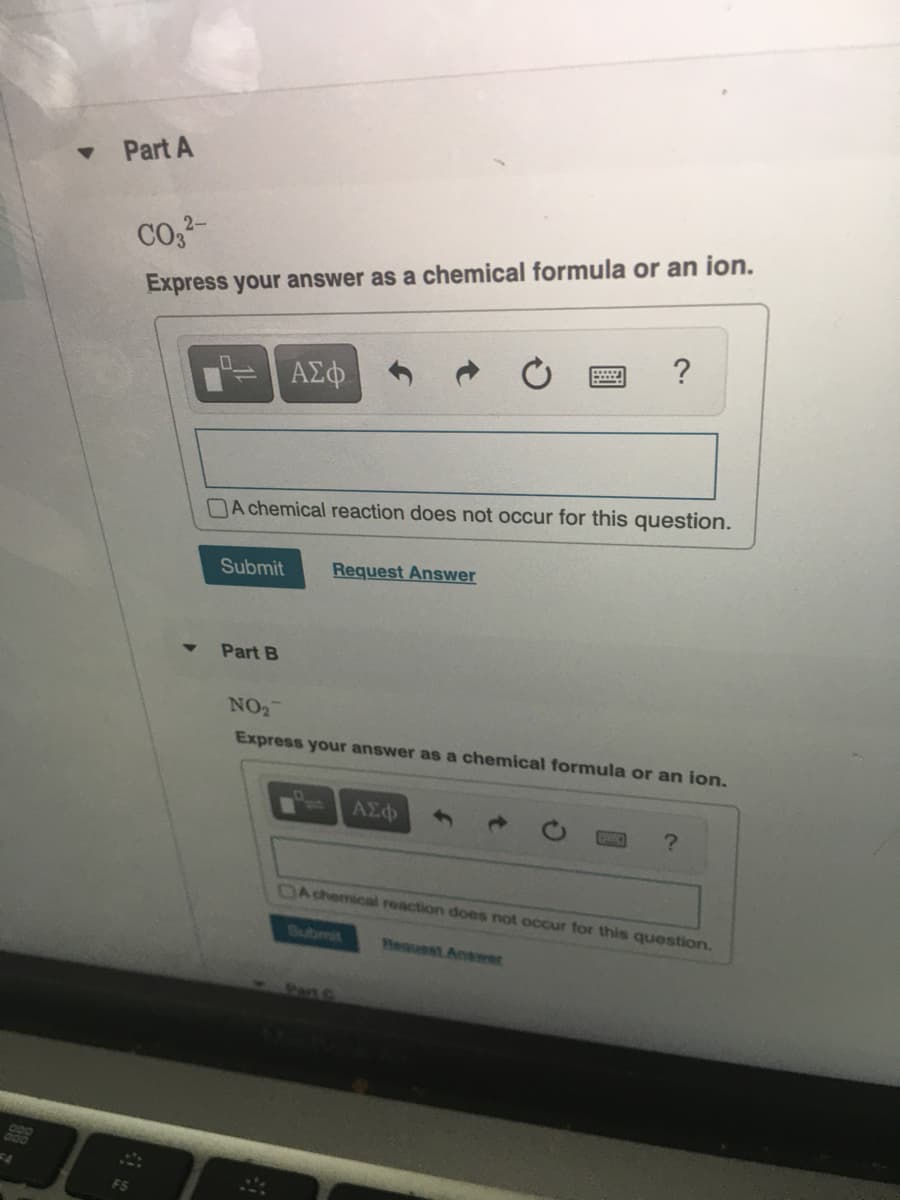 Part A
co,2-
Express your answer as a chemical formula or an ion.
?
ΑΣφ
A chemical reaction does not occur for this question.
Submit
Request Answer
Part B
NO2
Express your answer as a chemical formula or an ion.
DAchemical reaction does not occur for this question.
Submit
hessuest Answer
Part C
88
F4
