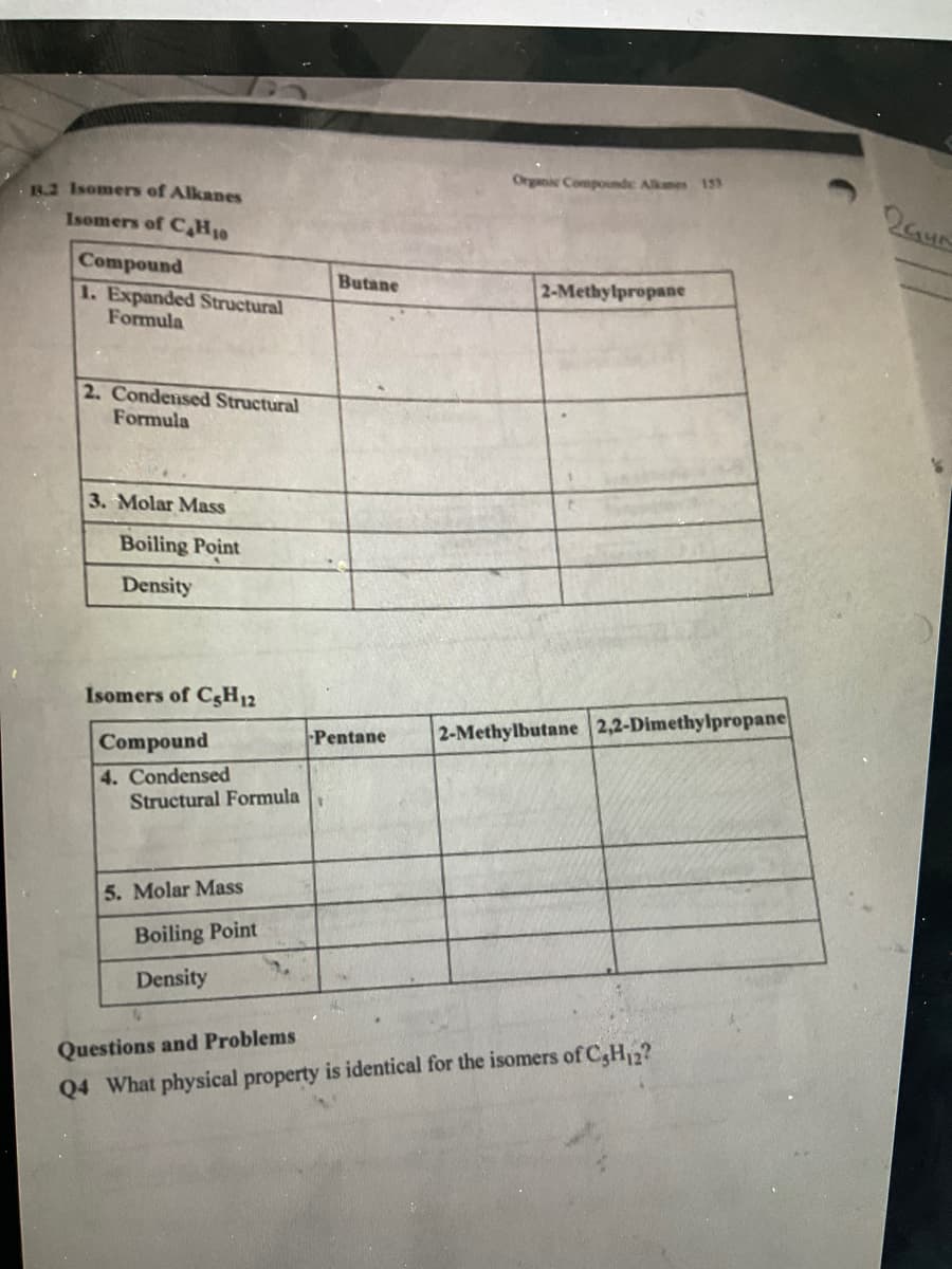 Organic Compounds Alkmes 133
R.2 Isomers of Alkanes
Isomers of C,H10
Compound
1. Expanded Structural
Formula
Butane
2-Methylpropane
2. Condensed Structural
Formula
3. Molar Mass
Boiling Point
Density
Isomers of C5H12
Pentane
2-Methylbutane 2,2-Dimethylpropane
Compound
4. Condensed
Structural Formula
5. Molar Mass
Boiling Point
Density
Questions and Problems
Q4 What physical property is identical for the isomers of C,H2?
