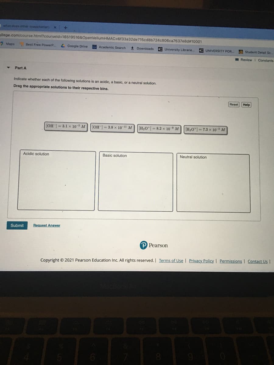 what does other snapchatters
ollege.com/course.html?courseld=16519516&OpenVellumHMAC=6f33a32de715cd8b724c806ca7637e8d#10001
2 Maps
Best Free PowerP.
L Google Drive
Academic Search
+ Downloads
€ University Librarie.
UNIVERSITY POR.
Student Detail Sc.
Review I Constants
Part A
Indicate whether each of the following solutions is an acidic, a basic, or a neutral solution.
Drag the appropriate solutions to their respective bins.
Reset
Help
[OH ] = 3.1 x 10-5 M
[OH] = 3.8 x 10-" M
[H3O*] = 8.2 x 10- M
[H3O*] = 7.3 x 10-² M
Acidic solution
Basic solution
Neutral solution
Submit
Request Answer
P Pearson
Copyright © 2021 Pearson Education Inc. All rights reserved. Terms of Use | Privacy Policy. | Permissions | Contact Us |
