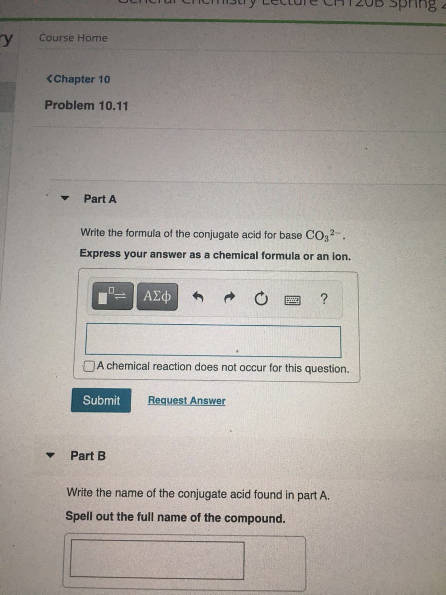 pring
ry
Course Home
<Chapter 10
Problem 10.11
Part A
Write the formula of the conjugate acid for base CO32.
Express your answer as a chemical formula or an ion.
?
A chemical reaction does not occur for this question.
Submit
Request Answer
Part B
Write the name of the conjugate acid found in part A.
Spell out the full name of the compound.
