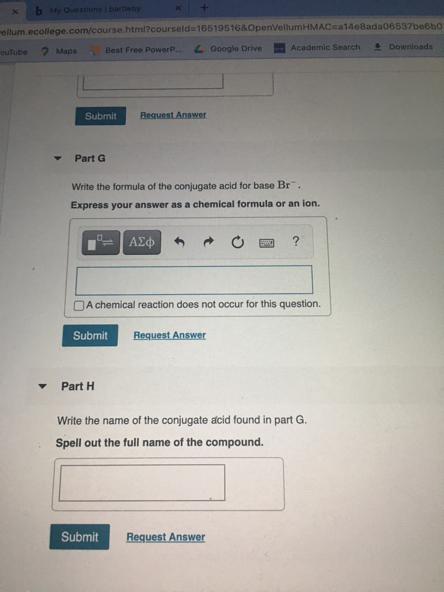 b My Questions | bartleby
rellum.ecollege.com/course.html?courseld%316519516&OpenVellumHMAC=Da14e8ada06537be6b0
Best Free PowerP...
L Google Drive
Academic Search
I Downloads
ouTube
Maps
Submit
Request Answer
Part G
Write the formula of the conjugate acid for base Br.
Express your answer as a chemical formula or an ion.
NA chemical reaction does not occur for this question.
Submit
Request Answer
Part H
Write the name of the conjugate acid found in part G.
Spell out the full name of the compound.
Submit
Request Answer
