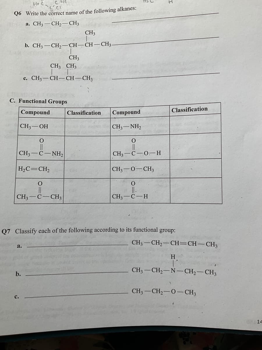 He ċ
Q6 Write the correct name of the following alkanes:
а. CНз — СН, — СНз
CH3
b. CH3 — СН,— СН—СН — С3,
CH3
CH3 CH3
с. СН3 — СН-СН—
-CH3
C. Functional Groups
Compound
Compound
Classification
Classification
CH3 — ОН
CH3-NH2
CH3
C- NH2
CH3-C-0-H
H2C=CH,
CH3-0-CH3
CH3
-CH3
CH3 — С — Н
Q7 Classify each of the following according to its functional group:
CH3 -CH2-CH=CH-CH3
a.
H
CH3-CH2–N-CH2-CH3
b.
CH3-CH2-0– CH3
с.
14
