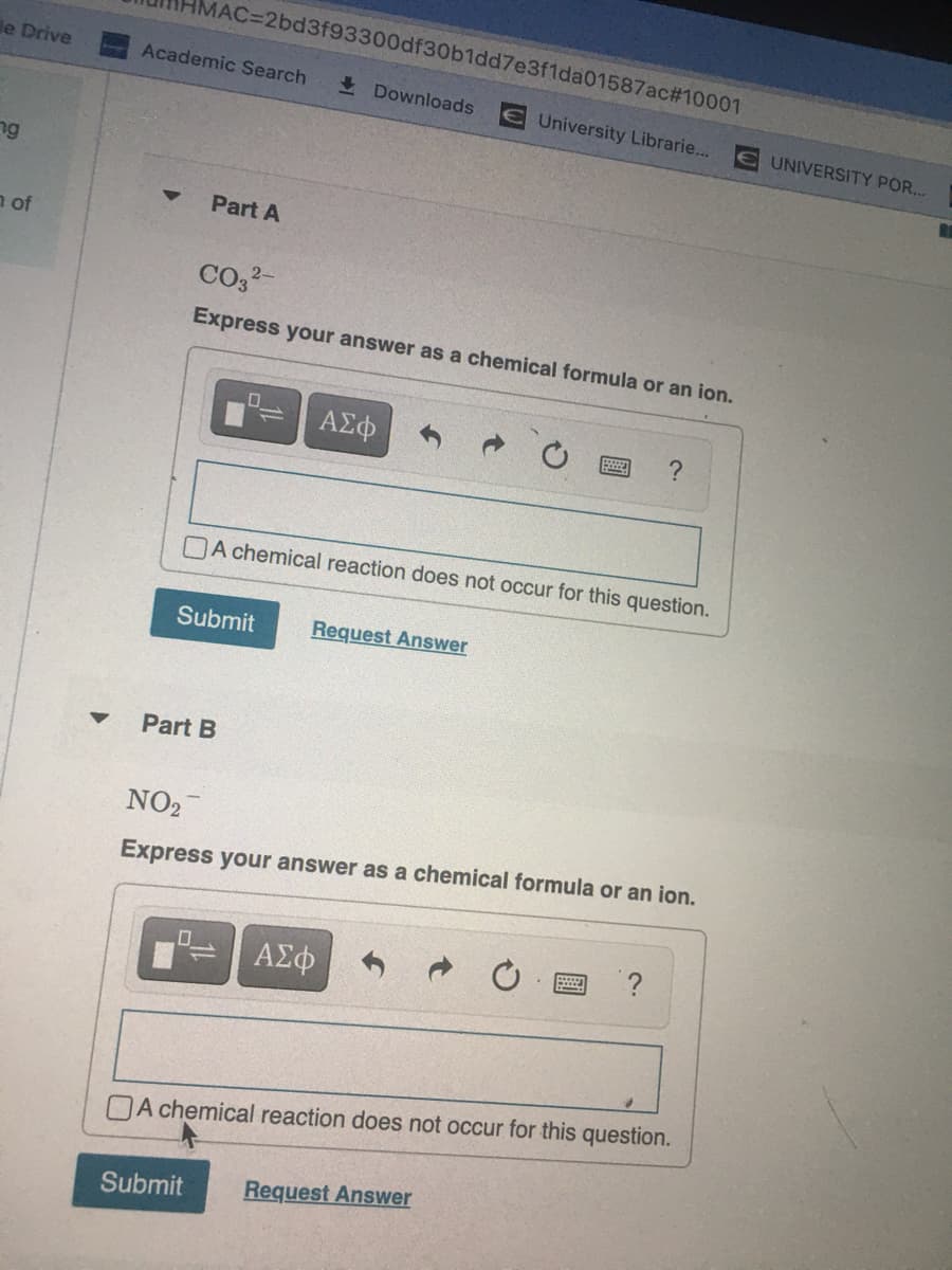 MAC%3D2bd3f93300df30b1dd7e3f1da01587ac#10001
le Drive
Academic Search
I Downloads
EUniversity Librarie...
EUNIVERSITY POR...
ng
Part A
a of
CO32-
Express your answer as a chemical formula or an ion.
A chemical reaction does not occur for this question.
Submit
Request Answer
Part B
NO2
Express your answer as a chemical formula or an ion.
OA chemical reaction does not occur for this question.
Submit
Request Answer
