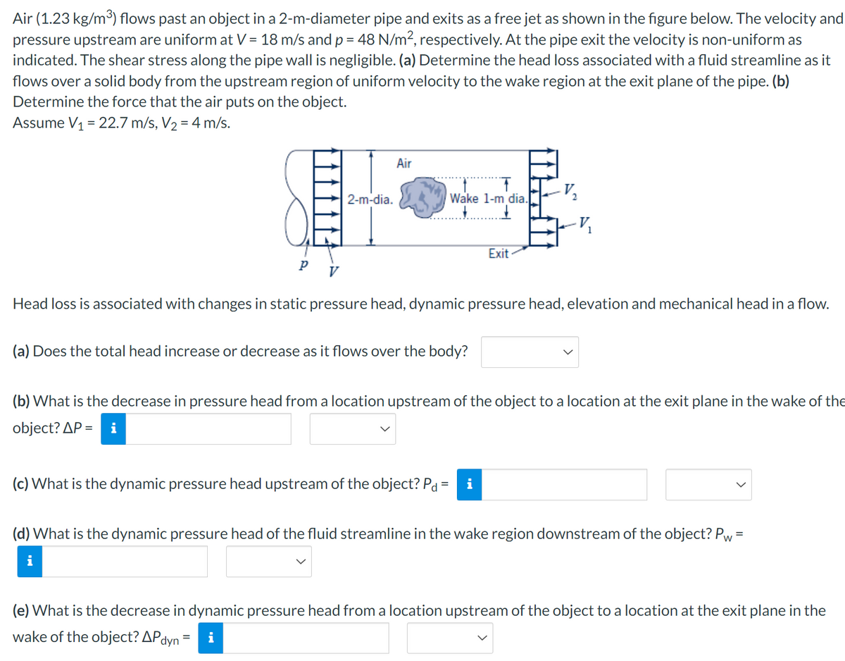 Air (1.23 kg/m³) flows past an object in a 2-m-diameter pipe and exits as a free jet as shown in the figure below. The velocity and
pressure upstream are uniform at V = 18 m/s and p = 48 N/m², respectively. At the pipe exit the velocity is non-uniform as
indicated. The shear stress along the pipe wall is negligible. (a) Determine the head loss associated with a fluid streamline as it
flows over a solid body from the upstream region of uniform velocity to the wake region at the exit plane of the pipe. (b)
Determine the force that the air puts on the object.
Assume V₁ = 22.7 m/s, V₂ = 4 m/s.
2-m-dia.
Air
不
Wake 1-m dia.
V,
Exit
Head loss is associated with changes in static pressure head, dynamic pressure head, elevation and mechanical head in a flow.
(a) Does the total head increase or decrease as it flows over the body?
(b) What is the decrease in pressure head from a location upstream of the object to a location at the exit plane in the wake of the
object? AP= i
(c) What is the dynamic pressure head upstream of the object? Pd =
(d) What is the dynamic pressure head of the fluid streamline in the wake region downstream of the object? Pw
=
i
(e) What is the decrease in dynamic pressure head from a location upstream of the object to a location at the exit plane in the
wake of the object? APdyn 3
=