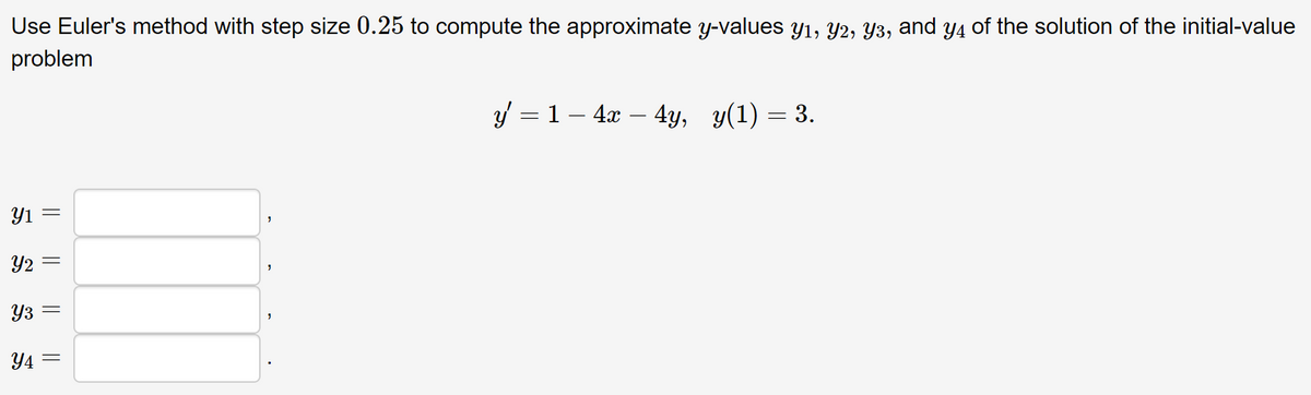 Use Euler's method with step size 0.25 to compute the approximate y-values y1, Y2, Y3, and y4 of the solution of the initial-value
problem
Yı
Y2
Y3
Y4
|| || || ||
"
"
y' = 1 − 4x – 4y, y(1) = 3.