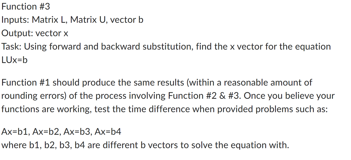 ### Function #3

**Inputs:** 
- Matrix L
- Matrix U
- Vector b

**Output:**
- Vector x

**Task:** 
Using forward and backward substitution, find the x vector for the equation \( LUx = b \)

----

Function #1 should produce the same results (within a reasonable amount of rounding errors) of the process involving Function #2 & #3. Once you believe your functions are working, test the time difference when provided problems such as:

\[ Ax = b1, Ax = b2, Ax = b3, Ax = b4 \]

where \( b1, b2, b3, b4 \) are different b vectors to solve the equation with.

