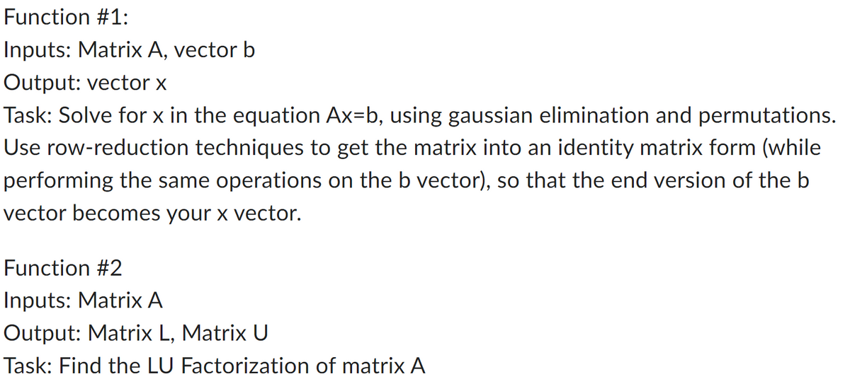 ### Function #1:
**Inputs:** Matrix A, vector b  
**Output:** vector x  

**Task:** 
Solve for \(x\) in the equation \(Ax = b\), using Gaussian elimination and permutations. Use row-reduction techniques to get the matrix into an identity matrix form (while performing the same operations on the b vector), so that the end version of the b vector becomes your x vector.

---

### Function #2:
**Inputs:** Matrix A  
**Output:** Matrix L, Matrix U  

**Task:** 
Find the LU Factorization of matrix A

---

In Function #1, the goal is to solve the linear equation \(Ax = b\). This involves transforming matrix \(A\) into an identity matrix through Gaussian elimination, which simplifies the equations so that vector \(b\) can be transformed into vector \(x\).

In Function #2, the task involves breaking down matrix \(A\) into its LU Decomposition, where \(L\) and \(U\) are lower and upper triangular matrices, respectively. This is a fundamental method in numerical linear algebra for solving matrices more efficiently.

Understanding these processes is essential for students studying linear algebra, as they form the basis for solving complex systems of equations computationally.