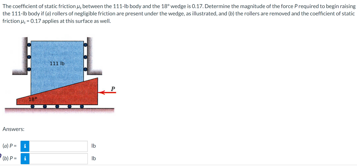 The coefficient of static friction µs between the 111-lb body and the 18° wedge is 0.17. Determine the magnitude of the force P required to begin raising
the 111-lb body if (a) rollers of negligible friction are present under the wedge, as illustrated, and (b) the rollers are removed and the coefficient of static
friction μs = 0.17 applies at this surface as well.
Answers:
(a) P =
(b) P =
M.
18°
111 lb
lb
lb