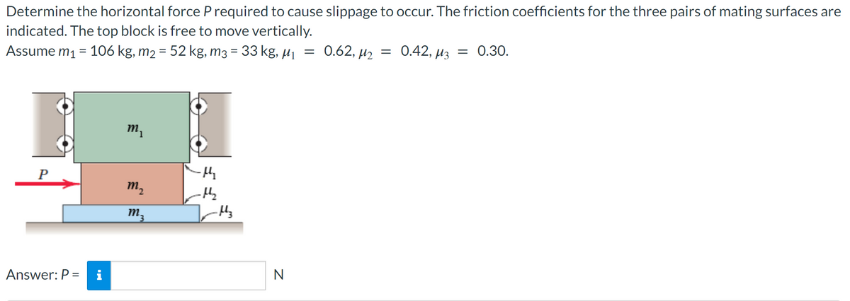 Determine the horizontal force P required to cause slippage to occur. The friction coefficients for the three pairs of mating surfaces are
indicated. The top block is free to move vertically.
Assume m₁ = 106 kg, m₂ = 52 kg, m3 = 33 kg, µ₁
P
Answer: P =
m₂
m₂
M 3
μ₁₂
-H₂
-H3
N
=
0.62, M₂ = 0.42, μ3 = 0.30.