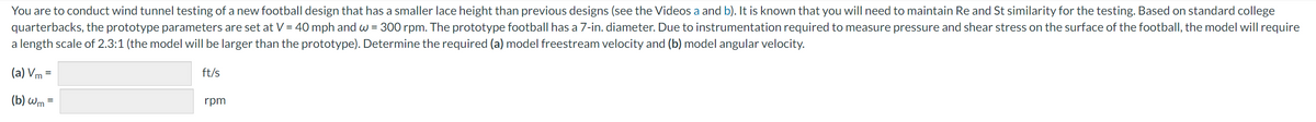 You are to conduct wind tunnel testing of a new football design that has a smaller lace height than previous designs (see the Videos a and b). It is known that you will need to maintain Re and St similarity for the testing. Based on standard college
quarterbacks, the prototype parameters are set at V = 40 mph and w=300 rpm. The prototype football has a 7-in. diameter. Due to instrumentation required to measure pressure and shear stress on the surface of the football, the model will require
a length scale of 2.3:1 (the model will be larger than the prototype). Determine the required (a) model freestream velocity and (b) model angular velocity.
(a) Vm=
(b) wm=
ft/s
rpm