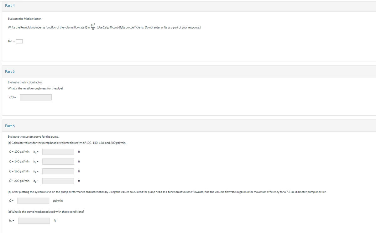 Part 4
Evaluate the friction factor.
ft3
Write the Reynolds number as function of the volume flowrate Q in. (Use 2 significant digits on coefficients. Do not enter units as a part of your response.)
Re=
Part 5
Evaluate the friction factor
What is the relative roughness for the pipe?
E/D-
Part 6
Evaluate the system curve for the pump.
(a) Calculate values for the pump head at volume flowrates of 100, 140, 160, and 200 gal/min.
Q-100 gal/min hp-
Q-140 gal/min hp-
Q-160 gal/min hp-
ft
ft
ft
Q-200 gal/min h₂-
ft
(b) After plotting the system curve on the pump performance characteristics by using the values calculated for pump head as a function of volume flowrate, find the volume flowrate in gal/min for maximum efficiency for a 7.5-in-diameter pump impeller.
Q-
gal/min
(c) What is the pump head associated with these conditions?
h₂-
ft