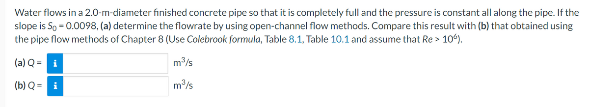 Water flows in a 2.0-m-diameter finished concrete pipe so that it is completely full and the pressure is constant all along the pipe. If the
slope is So = 0.0098, (a) determine the flowrate by using open-channel flow methods. Compare this result with (b) that obtained using
the pipe flow methods of Chapter 8 (Use Colebrook formula, Table 8.1, Table 10.1 and assume that Re > 106).
(a) Q = i
(b) Q = i
m³/s
m³/s