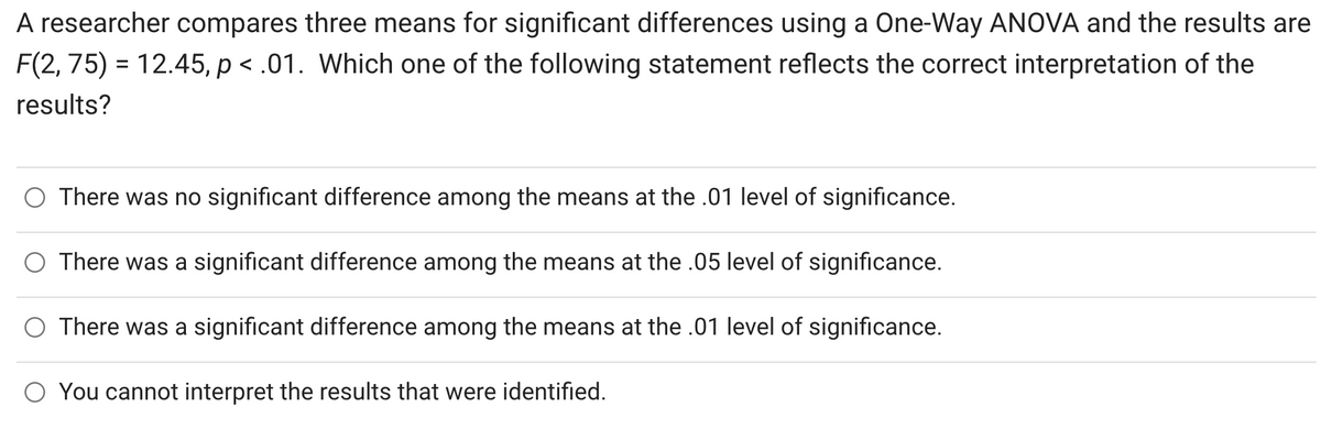 A researcher compares three means for significant differences using a One-Way ANOVA and the results are
F(2, 75) = 12.45, p < .01. Which one of the following statement reflects the correct interpretation of the
results?
O There was no significant difference among the means at the .01 level of significance.
There was a significant difference among the means at the .05 level of significance.
O There was a significant difference among the means at the .01 level of significance.
O You cannot interpret the results that were identified.