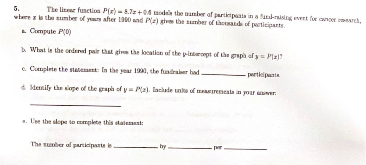 **Problem 5**

The linear function \( P(x) = 8.7x + 0.6 \) models the number of participants in a fund-raising event for cancer research, where \( x \) is the number of years after 1990 and \( P(x) \) gives the number of thousands of participants.

a. Compute \( P(0) \).

b. What is the ordered pair that gives the location of the y-intercept of the graph of \( y = P(x) \)?

c. Complete the statement: In the year 1990, the fundraiser had ________ participants.

d. Identify the slope of the graph of \( y = P(x) \). Include units of measurements in your answer:

________________________

e. Use the slope to complete this statement:

The number of participants is ________ by ________ per ________.

---

**Explanation of Graphs or Diagrams:**

No graphs or diagrams are present in the image. The problem solely involves a linear function and related mathematical computations.