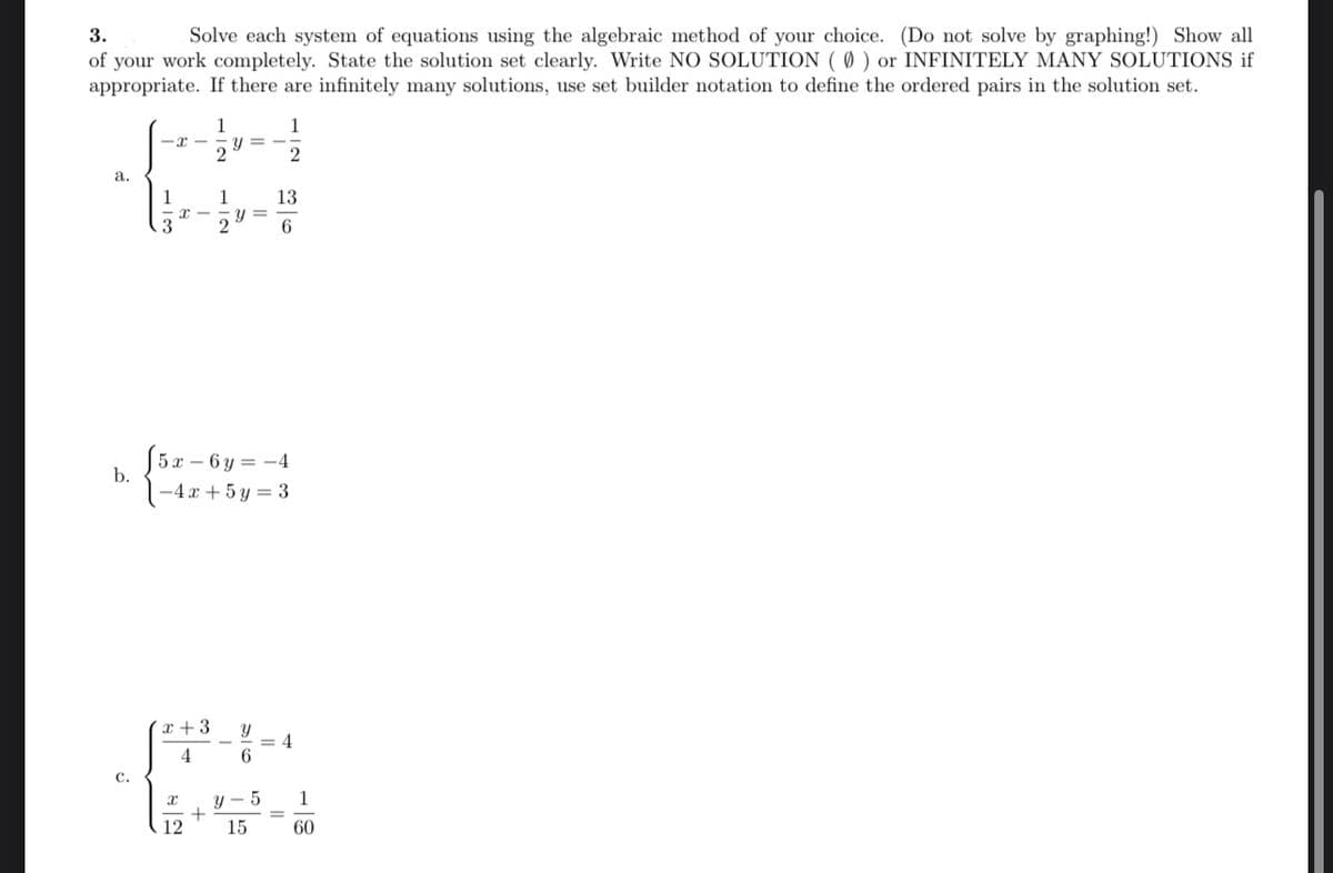 **Problem 3: Solving Systems of Equations**

Solve each system of equations using the algebraic method of your choice. (Do not solve by graphing!) Show all of your work completely. State the solution set clearly. Write NO SOLUTION (\(\emptyset\)) or INFINITELY MANY SOLUTIONS if appropriate. If there are infinitely many solutions, use set builder notation to define the ordered pairs in the solution set.

**a.**
\[
\begin{aligned}
x - \frac{1}{2} y &= -\frac{1}{2} \\
\frac{1}{3} x - \frac{1}{2} y &= \frac{13}{6}
\end{aligned}
\]

**b.**
\[
\begin{aligned}
5x - 6y &= -4 \\
-4x + 5y &= 3
\end{aligned}
\]

**c.**
\[
\begin{aligned}
\frac{x+3}{4} + \frac{y}{6} &= 4 \\
\frac{x}{12} + \frac{y-5}{15} &= \frac{1}{60}
\end{aligned}
\]