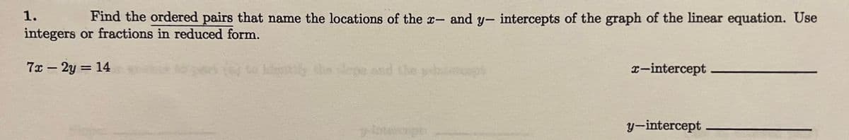 **Problem: Finding Intercepts of a Linear Equation**

1. Find the ordered pairs that name the locations of the \( x \)- and \( y \)-intercepts of the graph of the linear equation. Use integers or fractions in reduced form.

\[ 7x - 2y = 14 \]

- **\( x \)-intercept**: _________________
- **\( y \)-intercept**: _________________

**Explanation:**

For the \( x \)-intercept, set \( y = 0 \) and solve for \( x \).  
For the \( y \)-intercept, set \( x = 0 \) and solve for \( y \).