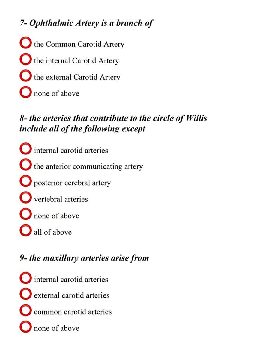 7- Ophthalmic Artery is a branch of
O the Common Carotid Artery
O the internal Carotid Artery
O the external Carotid Artery
none of above
8- the arteries that contribute to the circle of Willis
include all of the following except
O internal carotid arteries
O the anterior communicating artery
O posterior cerebral artery
O vertebral arteries
none of above
O all of above
9- the maxillary arteries arise from
O internal carotid arteries
O external carotid arteries
common carotid arteries
none of above
