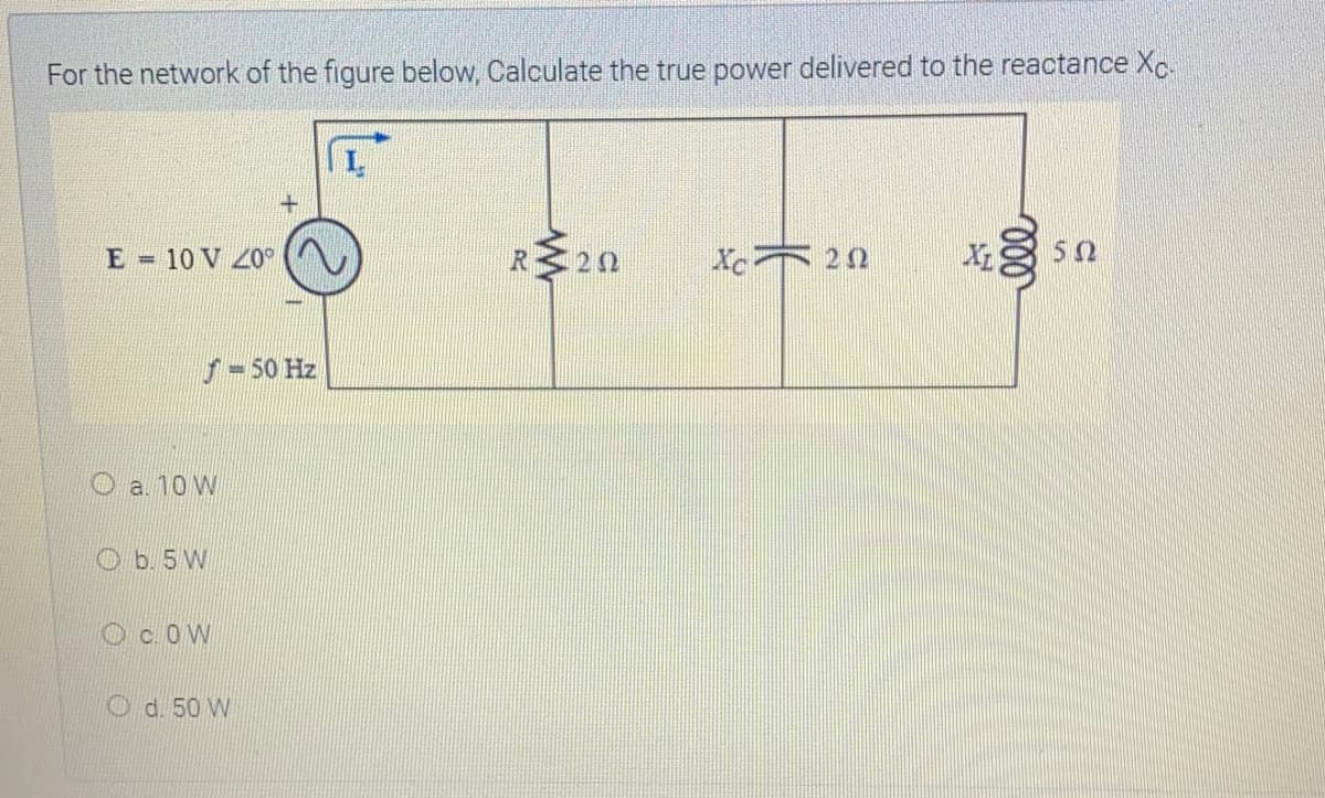 For the network of the figure below, Calculate the true power delivered to the reactance Xc.
E 10 V 20°
R20
Xc 20
50
f-50 Hz
O a. 10 W
Ob. 5W
Oc.OW
O d. 50 W
000
