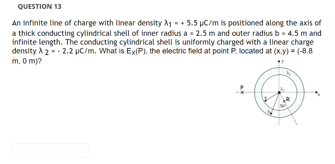 An infinite line of charge with linear density 1
a thick conducting cylindrical shell of inner radius a = 2.5 m and outer radius b = 4.5 m and
infinite length. The conducting cylindrical shell is uniformly charged with a linear charge
density A 2 = - 2.2 µC/m. What is Ex(P), the electric field at point P, located at (x,y) = (-8.8
m, 0 m)?
= + 5.5 µC/m is positioned along the axis of
:30
