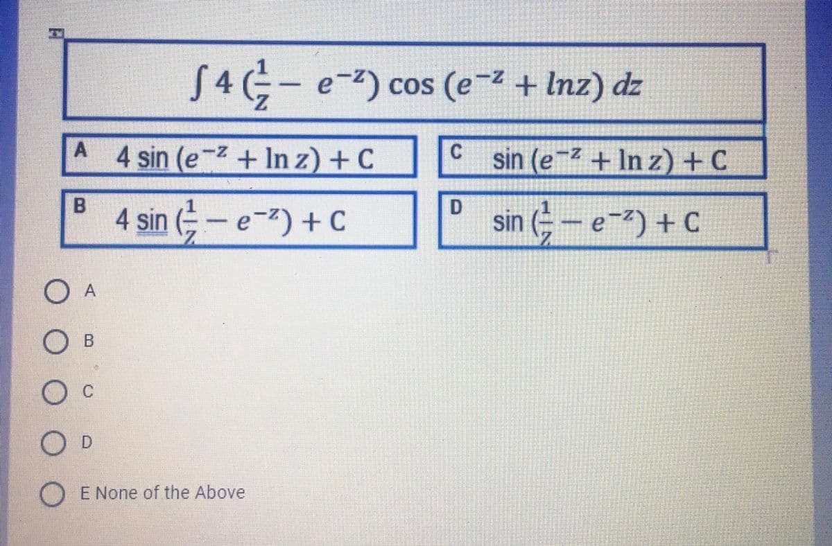 S 4 - e-) cos (e-z + Inz) dz
Z.
A 4 sin (e-z + In z) + C
sin (e + In z)+ C
4 sin (- e-) + C
sin (- - e-) + C
A
C.
D.
E None of the Above
