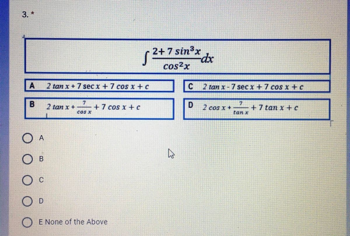 3. *
2+ 7 sin³x
dx
cos²x
A
2 tan x+7 sec x +7 coS x+ c
C
2 tan x-7 sec x +7 coS x+c
7.
+7 tan x +c
tan x
2 tan x +
+7 cos x +c
COS X
2 cos x +
O A
O B
Oc
O D
E None of the Above
B.
